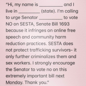 "Hi, my name is _____ and I live in ____ (state). I'm calling to urge Senator _____ to vote NO on SESTA, Senate Bill 1693 because it infringes on the online free speech and community harm reduction practices. SESTA does not protect trafficking survivors- it only further criminalizes them and sex workers. I strongly encourage the Senator to vote no on this extremely important bill next Monday. Thank you."
